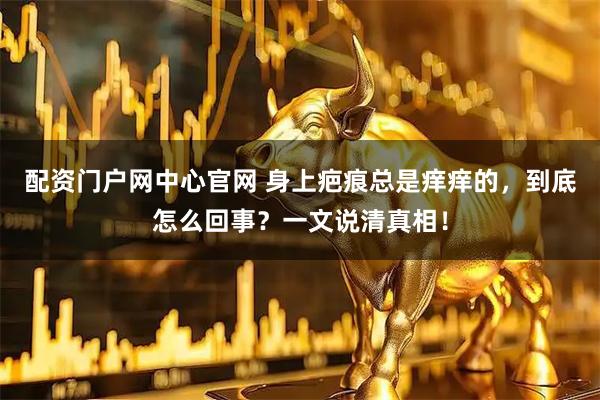 配资门户网中心官网 身上疤痕总是痒痒的，到底怎么回事？一文说清真相！