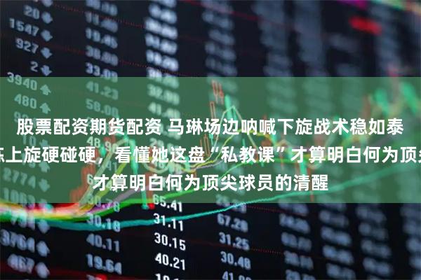 股票配资期货配资 马琳场边呐喊下旋战术稳如泰山，莎莎偏练上旋硬碰硬，看懂她这盘“私教课”才算明白何为顶尖球员的清醒