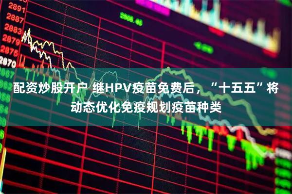 配资炒股开户 继HPV疫苗免费后，“十五五”将动态优化免疫规划疫苗种类