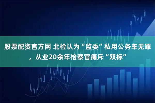 股票配资官方网 北检认为“监委”私用公务车无罪，从业20余年检察官痛斥“双标”